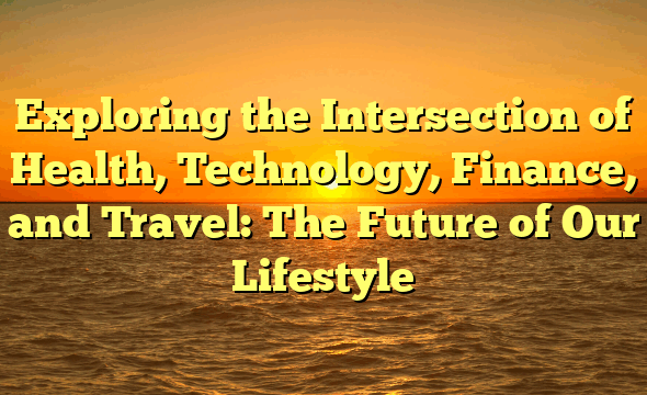 Exploring the Intersection of Health, Technology, Finance, and Travel: The Future of Our Lifestyle