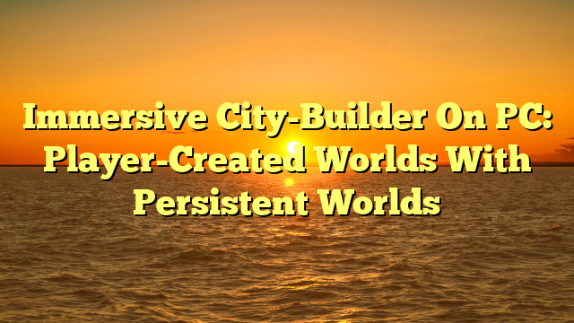 Immersive City-Builder On PC: Player-Created Worlds With Persistent Worlds