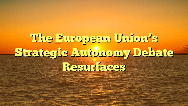 The European Union’s Strategic Autonomy Debate Resurfaces