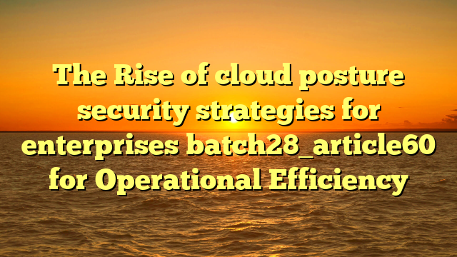 The Rise of cloud posture security strategies for enterprises batch28_article60 for Operational Efficiency