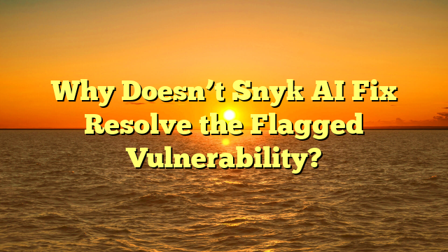 Why Doesn’t Snyk AI Fix Resolve the Flagged Vulnerability?